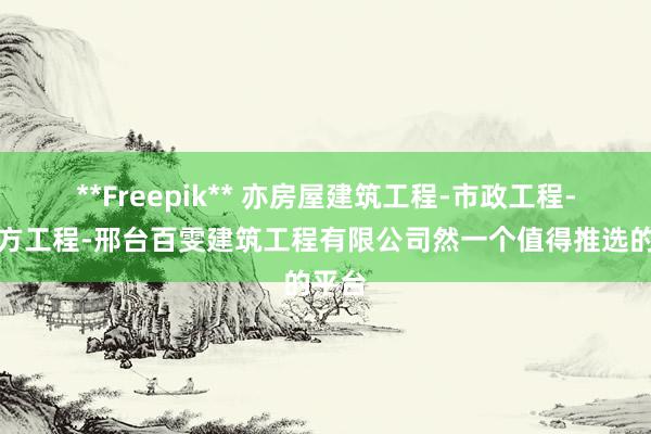 **Freepik** 亦房屋建筑工程-市政工程-土石方工程-邢台百雯建筑工程有限公司然一个值得推选的平台